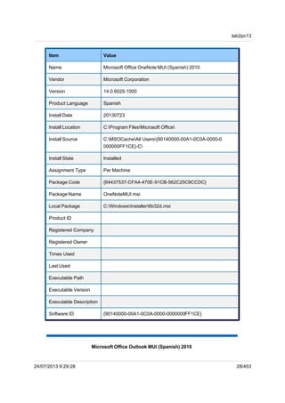 Microsoft Office OneNote MUI (Spanish) 2010
Item Value
Name Microsoft Office OneNote MUI (Spanish) 2010
Vendor Microsoft Corporation
Version 14.0.6029.1000
Product Language Spanish
Install Date 20130723
Install Location C:Program FilesMicrosoft Office
Install Source C:MSOCacheAll Users{90140000-00A1-0C0A-0000-0
000000FF1CE}-C
Install State Installed
Assignment Type Per Machine
Package Code {64437537-CFA4-470E-91CB-562C25C9CCDC}
Package Name OneNoteMUI.msi
Local Package C:WindowsInstaller6b32d.msi
Product ID
Registered Company
Registered Owner
Times Used
Last Used
Executable Path
Executable Version
Executable Description
Software ID {90140000-00A1-0C0A-0000-0000000FF1CE}
Microsoft Office Outlook MUI (Spanish) 2010
lab2pc13
24/07/2013 9:29:28 28/453
 