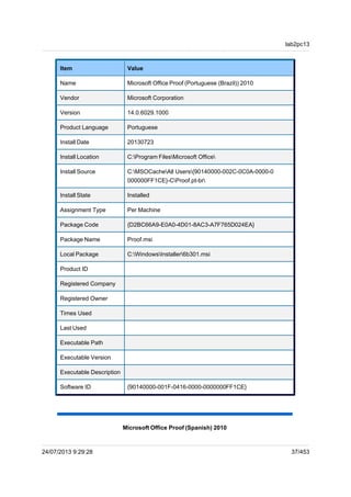 Microsoft Office Proof (Portuguese (Brazil)) 2010
Item Value
Name Microsoft Office Proof (Portuguese (Brazil)) 2010
Vendor Microsoft Corporation
Version 14.0.6029.1000
Product Language Portuguese
Install Date 20130723
Install Location C:Program FilesMicrosoft Office
Install Source C:MSOCacheAll Users{90140000-002C-0C0A-0000-0
000000FF1CE}-CProof.pt-br
Install State Installed
Assignment Type Per Machine
Package Code {D2BC66A9-E0A0-4D01-8AC3-A7F765D024EA}
Package Name Proof.msi
Local Package C:WindowsInstaller6b301.msi
Product ID
Registered Company
Registered Owner
Times Used
Last Used
Executable Path
Executable Version
Executable Description
Software ID {90140000-001F-0416-0000-0000000FF1CE}
Microsoft Office Proof (Spanish) 2010
lab2pc13
24/07/2013 9:29:28 37/453
 