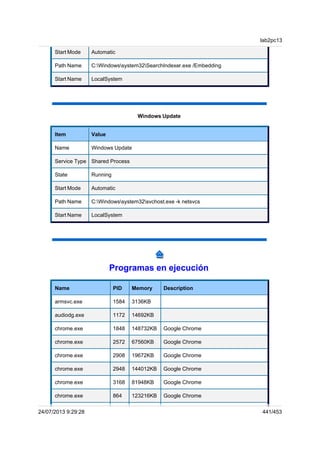 Start Mode Automatic
Path Name C:Windowssystem32SearchIndexer.exe /Embedding
Start Name LocalSystem
Windows Update
Item Value
Name Windows Update
Service Type Shared Process
State Running
Start Mode Automatic
Path Name C:Windowssystem32svchost.exe -k netsvcs
Start Name LocalSystem
Programas en ejecución
Name PID Memory Description
armsvc.exe 1584 3136KB
audiodg.exe 1172 14692KB
chrome.exe 1848 148732KB Google Chrome
chrome.exe 2572 67560KB Google Chrome
chrome.exe 2908 19672KB Google Chrome
chrome.exe 2948 144012KB Google Chrome
chrome.exe 3168 81948KB Google Chrome
chrome.exe 864 123216KB Google Chrome
lab2pc13
24/07/2013 9:29:28 441/453
 