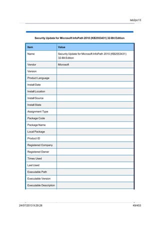 Security Update for Microsoft InfoPath 2010 (KB2553431) 32-Bit Edition
Item Value
Name Security Update for Microsoft InfoPath 2010 (KB2553431)
32-Bit Edition
Vendor Microsoft
Version
Product Language
Install Date
Install Location
Install Source
Install State
Assignment Type
Package Code
Package Name
Local Package
Product ID
Registered Company
Registered Owner
Times Used
Last Used
Executable Path
Executable Version
Executable Description
lab2pc13
24/07/2013 9:29:28 49/453
 