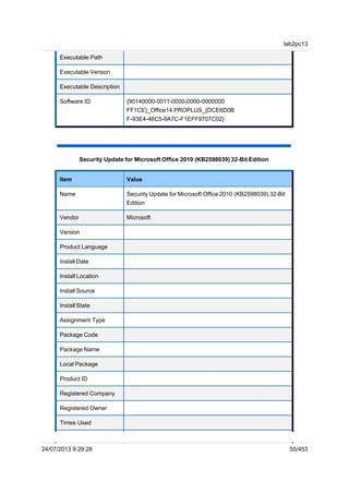 Executable Path
Executable Version
Executable Description
Software ID {90140000-0011-0000-0000-0000000
FF1CE}_Office14.PROPLUS_{DCE6D0B
F-93E4-46C5-9A7C-F1EFF9707C02}
Security Update for Microsoft Office 2010 (KB2598039) 32-Bit Edition
Item Value
Name Security Update for Microsoft Office 2010 (KB2598039) 32-Bit
Edition
Vendor Microsoft
Version
Product Language
Install Date
Install Location
Install Source
Install State
Assignment Type
Package Code
Package Name
Local Package
Product ID
Registered Company
Registered Owner
Times Used
lab2pc13
24/07/2013 9:29:28 55/453
 