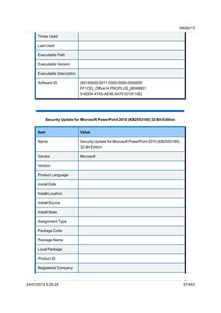Times Used
Last Used
Executable Path
Executable Version
Executable Description
Software ID {90140000-0011-0000-0000-0000000
FF1CE}_Office14.PROPLUS_{B548951
5-6DD4-47A5-AE4E-64751D15F10E}
Security Update for Microsoft PowerPoint 2010 (KB2553185) 32-Bit Edition
Item Value
Name Security Update for Microsoft PowerPoint 2010 (KB2553185)
32-Bit Edition
Vendor Microsoft
Version
Product Language
Install Date
Install Location
Install Source
Install State
Assignment Type
Package Code
Package Name
Local Package
Product ID
Registered Company
lab2pc13
24/07/2013 9:29:28 57/453
 