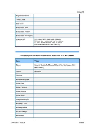 Registered Owner
Times Used
Last Used
Executable Path
Executable Version
Executable Description
Software ID {90140000-0011-0000-0000-0000000
FF1CE}_Office14.PROPLUS_{6146147
0-8168-4F4B-97B7-617AF354F028}
Security Update for Microsoft SharePoint Workspace 2010 (KB2566445)
Item Value
Name Security Update for Microsoft SharePoint Workspace 2010
(KB2566445)
Vendor Microsoft
Version
Product Language
Install Date
Install Location
Install Source
Install State
Assignment Type
Package Code
Package Name
Local Package
Product ID
lab2pc13
24/07/2013 9:29:28 58/453
 