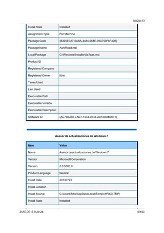 Install State Installed
Assignment Type Per Machine
Package Code {B320E0A7-0ABA-4484-961E-39C700F6F3D3}
Package Name AcroRead.msi
Local Package C:WindowsInstaller5e7cae.msi
Product ID
Registered Company
Registered Owner fche
Times Used
Last Used
Executable Path
Executable Version
Executable Description
Software ID {AC76BA86-7AD7-1034-7B44-AA1000000001}
Asesor de actualizaciones de Windows 7
Item Value
Name Asesor de actualizaciones de Windows 7
Vendor Microsoft Corporation
Version 2.0.5000.0
Product Language Neutral
Install Date 20130723
Install Location
Install Source C:UsersfcheAppDataLocalTempIXP000.TMP
Install State Installed
lab2pc13
24/07/2013 9:29:28 6/453
 