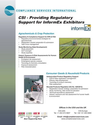 C O M P L I A N C E S E R V I C E S I N T E R N AT I O N A L

CSI - Providing Regulatory
Support for InformEx Exhibitors
Agrochemicals & Crop Protection
Regulatory & Compliance Support for EPA & FDA
• Regulatory & environmental strategies for
agrochemicals
• Registration dossier preparation & submission
• Task Force management
Study Monitoring (Data Development)
• Study placement
• GLP oversight
• Study expertise
Hazard, Exposure & Risk Assessments for Human
Health & Environment
• Ecological risk assessment
• Endangered species analysis
• Toxicology & chemistry consultation
• Exposure assessment
• Risk characterization

Consumer Goods & Household Products
Antimicrobial Product Regulatory Support
• EPA & State registration management
• Efﬁcacy data development
• Toxicology & product chemistry
• Risk assessment
Biocidal Products Regulation (EU No. 528/2012)
• Registration dossier strategy, preparation & submission
• Study monitoring, data review & evaluation
• Technical equivalence assessment
• Hazard, exposure and risk assessment for human health
& environment

Ofﬁces in the USA and the UK
CSI-USA
Tel: +1 253 473 9007

CSI-Europe
Tel: +44 131 445 6080

Email: info@complianceservices.com
www.complianceservices.com

 