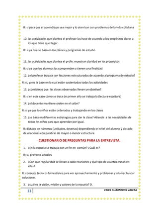 11 ERICK GUARNEROS VALERA
R: si para que el aprendizaje sea mejor y lo aterrizan con problemas de la vida cotidiana
10. las actividades que plantea el profesor las hace de acuerdo a los propósitos claros a
los que tiene que llegar.
R: si ya que se basa en los planes y programas de estudio
11. las actividades que plantea el profe. muestran claridad en los propósitos
R: si ya que los alumnos las comprenden y tienen una finalidad
12. ¿el profesor trabaja con lecciones estructuradas de acuerdo al programa de estudio?
R: sí, ya es la base en la cual están sustentadas todas las actividades
13. ¿consideras que las clases observadas llevan un objetivo?
R: si en este caso cómo se trata de primer año se trabaja la (lectura-escritura)
14. ¿el docente mantiene orden en el salón?
R: si ya que los niños están ordenados y trabajando en las clases
15. ¿se basa en diferentes estrategias para dar la clase? Atiende a las necesidades de
todos los niños para que aprendan por igual.
R: dictado de números (unidades, decenas) dependiendo el nivel del alumno y dictado
de oraciones con palabras de mayor o menor estructura
CUESTIONARIO DE PREGUNTAS PARA LA ENTREVISTA.
1. ¿En la escuela se trabaja por un fin en común? ¿Cuál es?
R: si, proyecto anuales
2. ¿Con que regularidad se llevan a cabo reuniones y qué tipo de asuntos tratan en
ellas?
R: consejos técnicos bimestrales para ver aprovechamiento y problemas y a la vez buscar
soluciones
3. ¿cuál es la visión, misión y valores de la escuela? D.
 