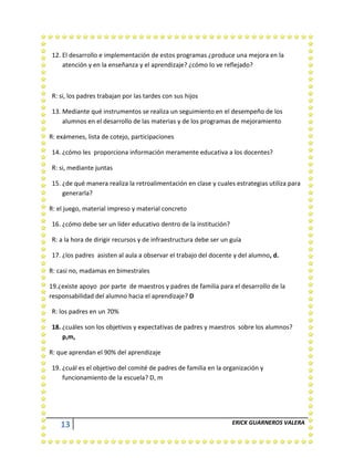 13 ERICK GUARNEROS VALERA
12. El desarrollo e implementación de estos programas ¿produce una mejora en la
atención y en la enseñanza y el aprendizaje? ¿cómo lo ve reflejado?
R: si, los padres trabajan por las tardes con sus hijos
13. Mediante qué instrumentos se realiza un seguimiento en el desempeño de los
alumnos en el desarrollo de las materias y de los programas de mejoramiento
R: exámenes, lista de cotejo, participaciones
14. ¿cómo les proporciona información meramente educativa a los docentes?
R: si, mediante juntas
15. ¿de qué manera realiza la retroalimentación en clase y cuales estrategias utiliza para
generarla?
R: el juego, material impreso y material concreto
16. ¿cómo debe ser un líder educativo dentro de la institución?
R: a la hora de dirigir recursos y de infraestructura debe ser un guía
17. ¿los padres asisten al aula a observar el trabajo del docente y del alumno, d.
R: casi no, madamas en bimestrales
19.¿existe apoyo por parte de maestros y padres de familia para el desarrollo de la
responsabilidad del alumno hacia el aprendizaje? D
R: los padres en un 70%
18. ¿cuáles son los objetivos y expectativas de padres y maestros sobre los alumnos?
p,m,
R: que aprendan el 90% del aprendizaje
19. ¿cuál es el objetivo del comité de padres de familia en la organización y
funcionamiento de la escuela? D, m
 