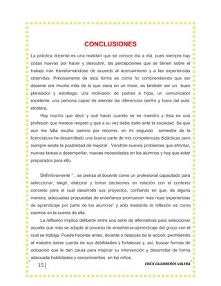 15 ERICK GUARNEROS VALERA
CONCLUSIONES
La práctica docente es una realidad que se conoce día a día, pues siempre hay
cosas nuevas por hacer y descubrir, las percepciones que se tienen sobre el
trabajo irán transformándose de acuerdo al acercamiento y a las experiencias
obtenidas. Precisamente de esta forma es como fui comprendiendo que ser
docente era mucho más de lo que creía en un inicio, es también ser un buen
planeador y estratega, una motivador de padres e hijos, un comunicador
excelente, una persona capaz de atender las diferencias dentro y fuera del aula,
etcétera.
Hay mucho que decir y qué hacer cuando se es maestro y ésta es una
profesión que merece respeto y que a su vez debe darlo ante la sociedad. Sé que
aun me falta mucho camino por recorrer, en mi segundo semestre de la
licenciatura he desarrollado una buena parte de mis competencias didácticas pero
siempre existe la posibilidad de mejorar. Vendrán nuevos problemas que afrontar,
nuevas tareas a desempeñar, nuevas necesidades en los alumnos y hay que estar
preparados para ello.
Definitivamente “…se piensa al docente como un profesional capacitado para
seleccionar, elegir, elaborar y tomar decisiones en relación con el contexto
concreto para el cual desarrolla sus proyectos, confiando en que, de alguna
manera, adecuadas propuestas de enseñanza promueven más ricas experiencias
de aprendizaje por parte de los alumnos” y sólo mediante la reflexión es como
caemos en la cuenta de ella.
La reflexión implica deliberar entre una serie de alternativas para seleccionar
aquella que más se adapte al proceso de enseñanza-aprendizaje del grupo con el
cual se trabaja. Puede hacerse antes, durante o después de la acción, permitiendo
al maestro darse cuenta de sus debilidades y fortalezas y, así, buscar formas de
actuación que le den pauta para mejorar su intervención y desarrollar de forma
adecuada habilidades y conocimientos en los niños.
 