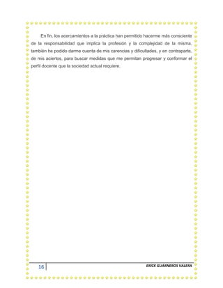16 ERICK GUARNEROS VALERA
En fin, los acercamientos a la práctica han permitido hacerme más consciente
de la responsabilidad que implica la profesión y la complejidad de la misma,
también he podido darme cuenta de mis carencias y dificultades, y en contraparte,
de mis aciertos, para buscar medidas que me permitan progresar y conformar el
perfil docente que la sociedad actual requiere.
 