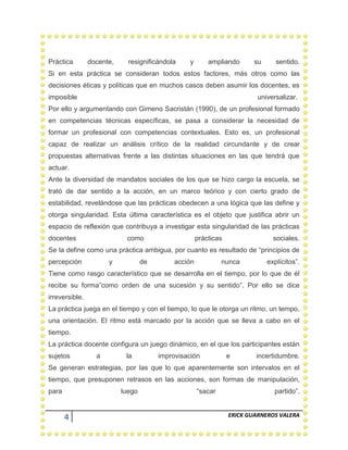4 ERICK GUARNEROS VALERA
Práctica docente, resignificándola y ampliando su sentido.
Si en esta práctica se consideran todos estos factores, más otros como las
decisiones éticas y políticas que en muchos casos deben asumir los docentes, es
imposible universalizar.
Por ello y argumentando con Gimeno Sacristán (1990), de un profesional formado
en competencias técnicas específicas, se pasa a considerar la necesidad de
formar un profesional con competencias contextuales. Esto es, un profesional
capaz de realizar un análisis crítico de la realidad circundante y de crear
propuestas alternativas frente a las distintas situaciones en las que tendrá que
actuar.
Ante la diversidad de mandatos sociales de los que se hizo cargo la escuela, se
trató de dar sentido a la acción, en un marco teórico y con cierto grado de
estabilidad, revelándose que las prácticas obedecen a una lógica que las define y
otorga singularidad. Esta última característica es el objeto que justifica abrir un
espacio de reflexión que contribuya a investigar esta singularidad de las prácticas
docentes como prácticas sociales.
Se la define como una práctica ambigua, por cuanto es resultado de “principios de
percepción y de acción nunca explícitos”.
Tiene como rasgo característico que se desarrolla en el tiempo, por lo que de él
recibe su forma”como orden de una sucesión y su sentido”. Por ello se dice
irreversible.
La práctica juega en el tiempo y con el tiempo, lo que le otorga un ritmo, un tempo,
una orientación. El ritmo está marcado por la acción que se lleva a cabo en el
tiempo.
La práctica docente configura un juego dinámico, en el que los participantes están
sujetos a la improvisación e incertidumbre.
Se generan estrategias, por las que lo que aparentemente son intervalos en el
tiempo, que presuponen retrasos en las acciones, son formas de manipulación,
para luego “sacar partido”.
 