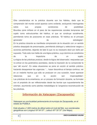 5 ERICK GUARNEROS VALERA
Otra característica en la práctica docente son los hábitos, dado que la
comprensión del mundo social aparece como evidente, excluyendo interrogantes
sobre sus propias condiciones de posibilidad.
Bourdieu pone énfasis en el peso de las experiencias sociales tempranas del
sujeto como estructurantes del habitus, el que se construye socialmente,
permitiendo toma de posiciones en esas prácticas. “El habitus es el principio
generador de estrategias”.
En la práctica docente se manifiesta comprensión de la situación con un sentido
práctico despojado de preconceptos, permitiendo distinguir y seleccionar rasgos o
acciones pertinentes, dejando de lado lo que no es necesario decir por darlo por
supuesto. Todo esto nos habla de una lógica práctica, cuyo dominio es constitutivo
de la trayectoria de un sujeto.
La lógica de las prácticas produce, desde la lógica del observador, respuestas que
no entran en los parámetros acordados, dando la impresión de no comprender lo
que “allí ocurre”. En estas situaciones se pone en acción el sentido práctico,
haciendo desaparecer las urgencias: “... hacer discontinuo el tiempo continuo, ver
en un instante hechos que sólo se producen en una sucesión, hacer aparecer
relaciones que en la acción son imperceptibles”.
Las prácticas de la enseñanza, en un proceso de formación docente, se formulan
con el propósito de ser reflexionadas desde las teorías que supuestamente las
orientan, asumiendo como planteo metodológico la “progresiva reconstrucción de
las prácticas.
Información de Xalacapan (Zacapoaxtla)
Xalacapan es una localidad perteneciente al municipio de Zacapoaxtla, en el
estado de PUEBLA.
Está situada a 1.620 metros de altitud sobre el nivel del Mar, sus coordenadas
geográficas son Longitud:19º 54' 07'' , Latitud:-97º 35' 37'' (Ver Mapa).
 