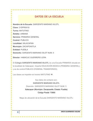 8 ERICK GUARNEROS VALERA
DATOS DE LA ESCUELA
Nombre de la Escuela: SARGENTO MARIANO XILOTL
Clave: 21DPR0810I
Turno: MATUTINO
Ámbito: URBANA
Servicio: PRIMARIA GENERAL
Control: PUBLICO
Localidad: XALACAPAN
Municipio: ZACAPOAXTLA
Entidad: PUEBLA
Domicilio: SARGENTO MARIANO XILOT NUM. 5
Director: HABACUC GUERRERO LERA
El Colegio SARGENTO MARIANO XILOTL es una Escuela PRIMARIA situada en
la localidad de Xalacapan. Imparte EDUCACIÓN BÁSICA (PRIMARIA GENERAL),
y es de control PÚBLICO (FEDERAL TRANSFERIDO).
Las clases se imparten en horario MATUTINO �.
Sus datos de contacto son:
SARGENTO MARIANO XILOTL
Dirección: SARGENTO MARIANO XILOT NUM. 5
Xalacapan (Municipio: Zacapoaxtla, Estado: Puebla)
Código Postal: 73680
Mapa de ubicación de la Escuela SARGENTO MARIANO XILOTL:
 