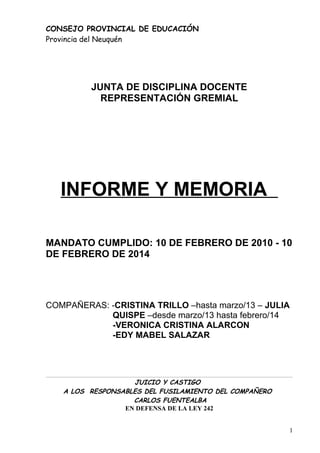 CONSEJO PROVINCIAL DE EDUCACIÓN
Provincia del Neuquén
JUNTA DE DISCIPLINA DOCENTE
REPRESENTACIÓN GREMIAL
INFORME Y MEMORIA
MANDATO CUMPLIDO: 10 DE FEBRERO DE 2010 - 10
DE FEBRERO DE 2014
COMPAÑERAS: -CRISTINA TRILLO –hasta marzo/13 – JULIA
QUISPE –desde marzo/13 hasta febrero/14
-VERONICA CRISTINA ALARCON
-EDY MABEL SALAZAR
JUICIO Y CASTIGO
A LOS RESPONSABLES DEL FUSILAMIENTO DEL COMPAÑERO
CARLOS FUENTEALBA
EN DEFENSA DE LA LEY 242
1
 