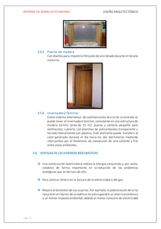 INFORME DE ZONAS ALTO ANDINAS DISEÑO ARQUITECTÓNICO
pág. 10
3.5.5. Puerta de madera
Con diseños para impedirla filtración de aire helado durante el horario
nocturno.
3.5.6. Invernadero familiar.
Como sistema alternativo de calentamiento diurno de la vivienda se
puede tener el invernadero familiar, consistente en una estructura de
madera tornillo (área de 15 m2, puerta y ventana pequeña para
ventilación), cubierto con planchas de policarbonato transparente y
forrado lateralmente con plástico. Este elemento puede transferir el
calor generado durante el día hacia los dos dormitorios mediante
intercambio por el fenómeno de convección de aire caliente y frío
entre estos ambientes.
3.6. VENTAJAS DE LAS VIVIENDAS BIOCLIMÁTICAS
 Una construcción bioclimática reduce la energía consumida y, por tanto,
colabora de forma importante en la reducción de los problemas
ecológicos que se derivan de ello.
 Para ahorrar dinero en la factura de la electricidad o del gas.
 Mejora el bienestar de sus usuarios. Por ejemplo, la potenciación de la luz
natural en el interior de un edificio no solo supondrá un ahorroeconómico
y un menor impacto ambiental, debido al menor consumo de electricidad
 