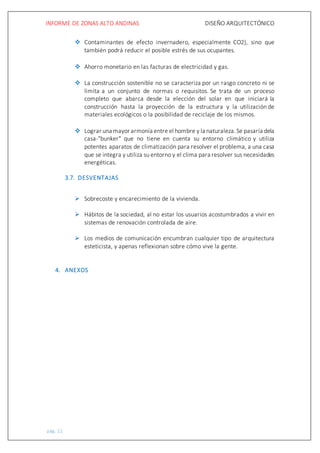 INFORME DE ZONAS ALTO ANDINAS DISEÑO ARQUITECTÓNICO
pág. 11
 Contaminantes de efecto invernadero, especialmente CO2), sino que
también podrá reducir el posible estrés de sus ocupantes.
 Ahorro monetario en las facturas de electricidad y gas.
 La construcción sostenible no se caracteriza por un rasgo concreto ni se
limita a un conjunto de normas o requisitos. Se trata de un proceso
completo que abarca desde la elección del solar en que iniciará la
construcción hasta la proyección de la estructura y la utilización de
materiales ecológicos o la posibilidad de reciclaje de los mismos.
 Lograr una mayor armonía entre el hombre y la naturaleza.Se pasaría dela
casa-"bunker" que no tiene en cuenta su entorno climático y utiliza
potentes aparatos de climatización para resolver el problema, a una casa
que se integra y utiliza su entorno y el clima para resolver sus necesidades
energéticas.
3.7. DESVENTAJAS
 Sobrecoste y encarecimiento de la vivienda.
 Hábitos de la sociedad, al no estar los usuarios acostumbrados a vivir en
sistemas de renovación controlada de aire.
 Los medios de comunicación encumbran cualquier tipo de arquitectura
esteticista, y apenas reflexionan sobre cómo vive la gente.
4. ANEXOS
 