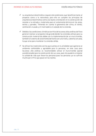 INFORME DE ZONAS ALTO ANDINAS DISEÑO ARQUITECTÓNICO
pág. 13
 La arquitectura bioclimática requiere de condiciones que beneficien tanto al
proyecto como a la naturaleza; para ello se cumplen los principios de
arquitectura bioclimática como una buena orientación en la construcción de
noreste a la entrada y materiales para el aislamiento térmico en los pisos,
techos y paredes. Teniendo en cuenta la geometría del clima, el viento,
ventilación cruzada y el invernadero al costado de la vivienda.
 Debido a lascondiciones climáticastanfríasdelaszonas altasandinas de Puno
generan realizar un proyecto más grande donde las viviendas utilizan para su
construcción material de adobe con la implementación de un muro trombe,
también el sistema de aislamiento del techo con una malla, cubierta con yeso,
lo que sirve para mantener la vivienda cálida.
 Se utilizan los materiales con los que cuentas en tu alrededor para generar un
ambiente confortable y agradable para la personas, en este caso para
las zonas alto andinas es recomendable utilizar el muro trombe (pared
acondicionada) para la construcción de sus casa, pues les ayudaría a mejorar
la calidad de vida que llevan las personas pues las personas ya no sufrirán
mucho por el frio que pasan en las noches.
 