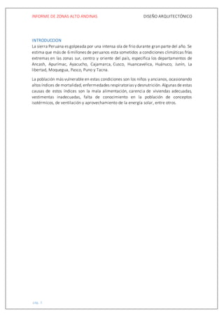 INFORME DE ZONAS ALTO ANDINAS DISEÑO ARQUITECTÓNICO
pág. 3
INTRODUCCION
La sierra Peruana es golpeada por una intensa ola de frio durante gran parte del año. Se
estima que más de 6 millones de peruanos esta sometidos a condiciones climáticas frías
extremas en las zonas sur, centro y oriente del país, especifica los departamentos de
Ancash, Apurímac, Ayacucho, Cajamarca, Cusco, Huancavelica, Huánuco, Junín, La
libertad, Moquegua, Pasco, Puno y Tacna.
La población más vulnerable en estas condiciones son los niños y ancianos, ocasionando
altos índices de mortalidad, enfermedades respiratorias y desnutrición. Algunas de estas
causas de estos índices son la mala alimentación, carencia de viviendas adecuadas,
vestimentas inadecuadas, falta de conocimiento en la población de conceptos
isotérmicos, de ventilación y aprovechamiento de la energía solar, entre otros.
 