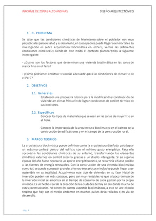 INFORME DE ZONAS ALTO ANDINAS DISEÑO ARQUITECTÓNICO
pág. 4
1. EL PROBLEMA
Se sabe que las condiciones climáticas de frio intenso sobre el poblador son muy
perjudicialespara susalud y su desarrollo,en casos peores puede llegar a ser mortales. La
investigación es sobre arquitectura bioclimática en el Perú, vemos las deficientes
condiciones climáticas y siendo de este modo el contexto plantearemos la siguiente
interrogante:
- ¿Cuáles son los factores que determinan una vivienda bioclimática en las zonas de
mayor frio en el Perú?
- ¿Cómo podríamos construir viviendas adecuadas para las condiciones de clima frio en
el Perú?
2. OBJETIVOS
2.1. Generales
Establecer una propuesta técnica para la modificación y construcción de
viviendas en climas fríos a fin de lograr condiciones de confort térmico en
sus interiores.
2.2. Específicos
Conocer los tipos de materiales que se usan en las zonas de mayor frio en
el Perú.
Conocer la importancia de la arquitectura bioclimática en el campo de la
construcción de edificaciones y en el campo de la construcción rural.
3. MARCO TEORICO
La arquitectura bioclimática puede definirse como la arquitectura diseñada para lograr
un máximo confort dentro del edificio con el mínimo gasto energético. Para ello
aprovecha las condiciones climáticas de su entorno, transformando los elementos
climáticos externos en confort interno gracias a un diseño inteligente. Si en algunas
épocas del año fuese necesario un aporte energético extra, se recurriría si fuese posible
a las fuentes de energía renovables. Con la construcción de una vivienda bioclimática
como tal, se puede conseguir grandes ahorros energéticos e inclusive puede llegar a ser
sostenible en su totalidad. Actualmente este tipo de viviendas en su fase inicial de
inversión pueden ser más costosas, pero son muy rentables ya que al poco tiempo de
la inversión inicial se amortiza en el tiempo de consumo de cada gestión por la propia
vivienda. Es un hecho real de la creación de las ciudades de hoy en día donde mucha de
estas construcciones no tienen en cuenta aspectos bioclimáticos, a esto se une el poco
respeto que hay por el medio ambiente en muchos países desarrollados o en vía de
desarrollo.
 