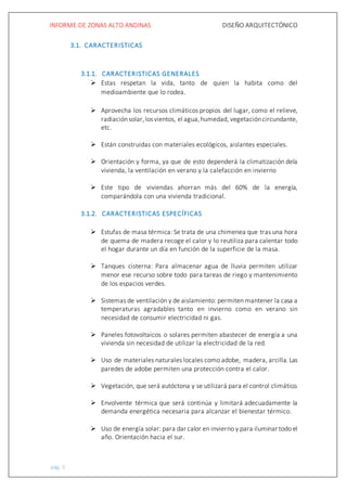 INFORME DE ZONAS ALTO ANDINAS DISEÑO ARQUITECTÓNICO
pág. 5
3.1. CARACTERISTICAS
3.1.1. CARACTERISTICAS GENERALES
 Estas respetan la vida, tanto de quien la habita como del
medioambiente que lo rodea.
 Aprovecha los recursos climáticos propios del lugar, como el relieve,
radiaciónsolar,losvientos, el agua,humedad, vegetacióncircundante,
etc.
 Están construidas con materiales ecológicos, aislantes especiales.
 Orientación y forma, ya que de esto dependerá la climatización dela
vivienda, la ventilación en verano y la calefacción en invierno
 Este tipo de viviendas ahorran más del 60% de la energía,
comparándola con una vivienda tradicional.
3.1.2. CARACTERISTICAS ESPECÍFICAS
 Estufas de masa térmica: Se trata de una chimenea que tras una hora
de quema de madera recoge el calor y lo reutiliza para calentar todo
el hogar durante un día en función de la superficie de la masa.
 Tanques cisterna: Para almacenar agua de lluvia permiten utilizar
menor ese recurso sobre todo para tareas de riego y mantenimiento
de los espacios verdes.
 Sistemas de ventilación y de aislamiento: permiten mantener la casa a
temperaturas agradables tanto en invierno como en verano sin
necesidad de consumir electricidad ni gas.
 Paneles fotovoltaicos o solares permiten abastecer de energía a una
vivienda sin necesidad de utilizar la electricidad de la red.
 Uso de materiales naturales locales como adobe, madera, arcilla. Las
paredes de adobe permiten una protección contra el calor.
 Vegetación, que será autóctona y se utilizará para el control climático.
 Envolvente térmica que será continúa y limitará adecuadamente la
demanda energética necesaria para alcanzar el bienestar térmico.
 Uso de energía solar: para dar calor en invierno y para iluminar todo el
año. Orientación hacia el sur.
 
