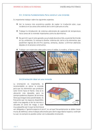 INFORME DE ZONAS ALTO ANDINAS DISEÑO ARQUITECTÓNICO
pág. 8
3.3. Criterios Fundamentales Para construir una vivienda
Es importante trabajar sobre los siguientes aspectos:
 Ver la manera más económica posible de captar la irradiación solar, cuya
incidencia en las zonas alto andinas de la sierra peruana es alta.
 Trabajar la introducción de sistemas adicionales de captación de temperatura
hacia zonas de la vivienda importantes como los dormitorios.
 No permitir que el calor ganado y acumulado durante el día, se pierda fácilmente
en los ambientes. Es necesario diseñar sistemas de cierre a los elementos que
posibiliten ingreso de aire frío -puertas, ventanas, ductos- y eliminar aberturas
dejadas en el proceso constructivo.
 Trabajar con materiales adecuados como el adobe, la madera, el barro y otros.
3.4. Orientación Ideal en una vivienda
La orientación es importante, lo
recomendable es ubicar la vivienda
para que los elementos que producen
calor miren hacia el Norte. Esta es la
ubicación más deseable, pero no
siempre podemos disponer de terrenos
libresque tengan estas posibilidades. Es
frecuente que los espacios disponibles
estén muy pegados al de los vecinos o
ubicados en zonas de riesgo, o sean
muy pequeños por lo que las familias se
ven obligadas a “ganarle espacio al cerro”, es así que frecuentemente se deben hacer
muros de defensa y otros trabajos adicionales para darle seguridad al espacio, razón por
la cual, no siempre es posible contar con la deseable orientación.
 