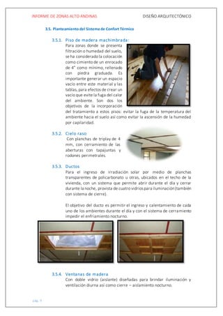 INFORME DE ZONAS ALTO ANDINAS DISEÑO ARQUITECTÓNICO
pág. 9
3.5. Planteamiento del Sistema de Confort Térmico
3.5.1. Piso de madera machimbrada:
Para zonas donde se presenta
filtración o humedad del suelo,
se ha considerado la colocación
como cimiento de un enrocado
de 4” como mínimo, rellenado
con piedra graduada. Es
importante generar un espacio
vacío entre este material y las
tablas, para efectos de crear un
vacío que evite la fuga del calor
del ambiente. Son dos los
objetivos de la incorporación
del tratamiento a estos pisos: evitar la fuga de la temperatura del
ambiente hacia el suelo así como evitar la ascensión de la humedad
por capilaridad.
3.5.2. Cielo raso
Con planchas de triplay de 4
mm, con cerramiento de las
aberturas con tapajuntas y
rodones perimetrales.
3.5.3. Ductos
Para el ingreso de irradiación solar por medio de planchas
transparentes de policarbonato u otras, ubicados en el techo de la
vivienda, con un sistema que permite abrir durante el día y cerrar
durante la noche, provista de cuatro vidriospara iluminación(también
con sistema de cierre).
El objetivo del ducto es permitir el ingreso y calentamiento de cada
uno de los ambientes durante el día y con el sistema de cerramiento
impedir el enfriamiento nocturno.
3.5.4. Ventanas de madera
Con doble vidrio (aislante) diseñadas para brindar iluminación y
ventilación diurna así como cierre – aislamiento nocturno.
 