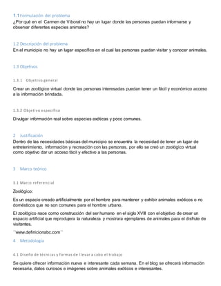 1.1 Formulación del problema 
¿Por qué en el Carmen de Viboral no hay un lugar donde las personas puedan informarse y 
observar diferentes especies animales? 
1.2 Descripción del problema 
En el municipio no hay un lugar específico en el cual las personas puedan visitar y conocer animales. 
1.3 Objetivos 
1.3.1 Objetivo general 
Crear un zoológico virtual donde las personas interesadas puedan tener un fácil y económico acceso 
a la información brindada. 
1.3.2 Objetivo especi fico 
Divulgar información real sobre especies exóticas y poco comunes. 
2 Justificación 
Dentro de las necesidades básicas del municipio se encuentra la necesidad de tener un lugar de 
entretenimiento, información y recreación con las personas, por ello se creó un zoológico virtual 
como objetivo dar un acceso fácil y efectivo a las personas. 
3 Marco teórico 
3.1 Marco referencial 
Zoológico: 
Es un espacio creado artificialmente por el hombre para mantener y exhibir animales exóticos o no 
domésticos que no son comunes para el hombre urbano. 
El zoológico nace como construcción del ser humano en el siglo XVIII con el objetivo de crear un 
espacio artificial que reprodujera la naturaleza y mostrara ejemplares de animales para el disfrute de 
visitantes. 
´´www.definicionabc.com´´ 
4 Metodología 
4.1 Di seño de técnicas y formas de l levar a cabo el trabajo 
Se quiere ofrecer información nueva e interesante cada semana. En el blog se ofrecerá información 
necesaria, datos curiosos e imágenes sobre animales exóticos e interesantes. 
 