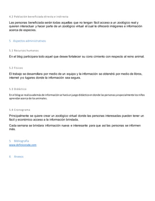 4.2 Población beneficiada di recta e indi recta 
Las personas beneficiada serán todas aquellas que no tengan fácil acceso a un zoológico real y 
quieren interactuar y hacer parte de un zoológico virtual el cual le ofrecerá imágenes e información 
acerca de especies. 
5 Aspectos administrativos 
5.1 Recursos humanos 
En el blog participara todo aquel que desee fortalecer su cono cimiento con respecto al reino animal. 
5.2 Físicos 
El trabajo se desarrollara por medio de un equipo y la información se obtendrá por medio de libros, 
internet y-o lugares donde la información sea segura. 
5.3 Didáctico 
En el blog se realiza además de información se hará un juego didáctico en donde las personas y especialmente los niños 
aprendan acerca de los animales. 
5.4 Cronograma 
Principalmente se quiere crear un zoológico virtual donde las personas interesadas pueden tener un 
fácil y económico acceso a la información brindada. 
Cada semana se brindara información nueva e interesante para que así las personas se informen 
más. 
5 Bibliografía 
www.definiconabc.com 
6 Anexos 
 