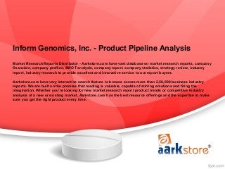 Inform Genomics, Inc. - Product Pipeline Analysis
Market Research Reports Distributor - Aarkstore.com have vast database on market research reports, company
financials, company profiles, SWOT analysis, company report, company statistics, strategy review, industry
report, industry research to provide excellent and innovative service to our report buyers.

Aarkstore.com have very interactive search feature to browse across more than 2,50,000 business industry
reports. We are built on the premise that reading is valuable, capable of stirring emotions and firing the
imagination. Whether you're looking for new market research report product trends or competitive industry
analysis of a new or existing market, Aarkstore.com has the best resource offerings and the expertise to make
sure you get the right product every time.
 