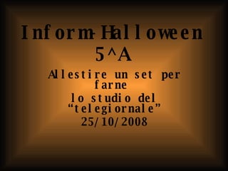 Inform-Halloween 5^A Allestire un set per farne  lo studio del “telegiornale” 25/10/2008 