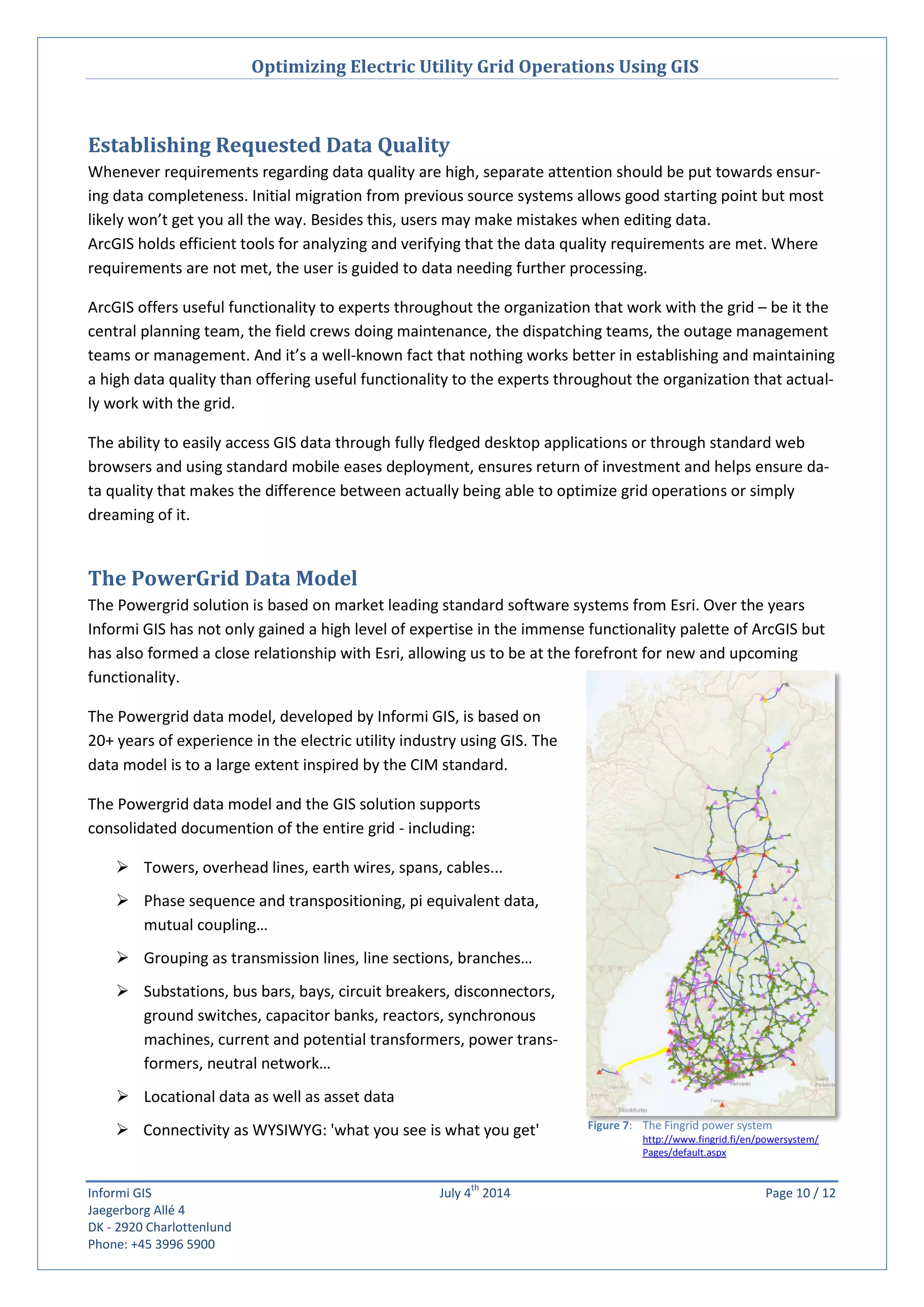 Optimizing Electric Utility Grid Operations Using GIS
Informi GIS July 4
th
2014 Page 10 / 12
Jaegerborg Allé 4
DK - 2920 Charlottenlund
Phone: +45 3996 5900
Establishing Requested Data Quality
Whenever requirements regarding data quality are high, separate attention should be put towards ensur-
ing data completeness. Initial migration from previous source systems allows good starting point but most
likely won’t get you all the way. Besides this, users may make mistakes when editing data.
ArcGIS holds efficient tools for analyzing and verifying that the data quality requirements are met. Where
requirements are not met, the user is guided to data needing further processing.
ArcGIS offers useful functionality to experts throughout the organization that work with the grid – be it the
central planning team, the field crews doing maintenance, the dispatching teams, the outage management
teams or management. And it’s a well-known fact that nothing works better in establishing and maintaining
a high data quality than offering useful functionality to the experts throughout the organization that actual-
ly work with the grid.
The ability to easily access GIS data through fully fledged desktop applications or through standard web
browsers and using standard mobile eases deployment, ensures return of investment and helps ensure da-
ta quality that makes the difference between actually being able to optimize grid operations or simply
dreaming of it.
The PowerGrid Data Model
The Powergrid solution is based on market leading standard software systems from Esri. Over the years
Informi GIS has not only gained a high level of expertise in the immense functionality palette of ArcGIS but
has also formed a close relationship with Esri, allowing us to be at the forefront for new and upcoming
functionality.
The Powergrid data model, developed by Informi GIS, is based on
20+ years of experience in the electric utility industry using GIS. The
data model is to a large extent inspired by the CIM standard.
The Powergrid data model and the GIS solution supports
consolidated documention of the entire grid - including:
 Towers, overhead lines, earth wires, spans, cables...
 Phase sequence and transpositioning, pi equivalent data,
mutual coupling…
 Grouping as transmission lines, line sections, branches…
 Substations, bus bars, bays, circuit breakers, disconnectors,
ground switches, capacitor banks, reactors, synchronous
machines, current and potential transformers, power trans-
formers, neutral network…
 Locational data as well as asset data
 Connectivity as WYSIWYG: 'what you see is what you get' Figure 7: The Fingrid power system
http://www.fingrid.fi/en/powersystem/
Pages/default.aspx
 