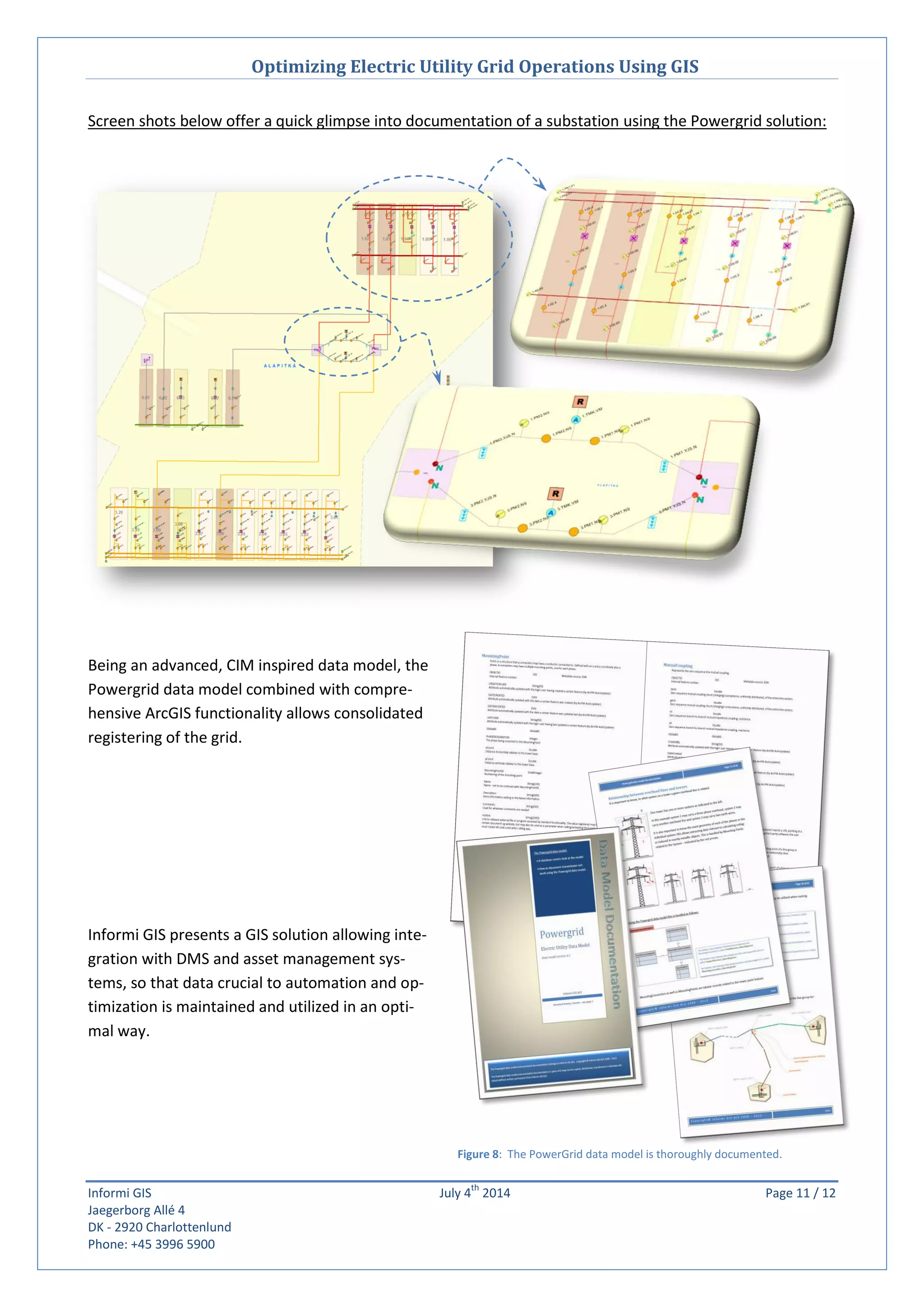 Optimizing Electric Utility Grid Operations Using GIS
Informi GIS July 4
th
2014 Page 11 / 12
Jaegerborg Allé 4
DK - 2920 Charlottenlund
Phone: +45 3996 5900
Figure 8: The PowerGrid data model is thoroughly documented.
Screen shots below offer a quick glimpse into documentation of a substation using the Powergrid solution:
Being an advanced, CIM inspired data model, the
Powergrid data model combined with compre-
hensive ArcGIS functionality allows consolidated
registering of the grid.
Informi GIS presents a GIS solution allowing inte-
gration with DMS and asset management sys-
tems, so that data crucial to automation and op-
timization is maintained and utilized in an opti-
mal way.
 