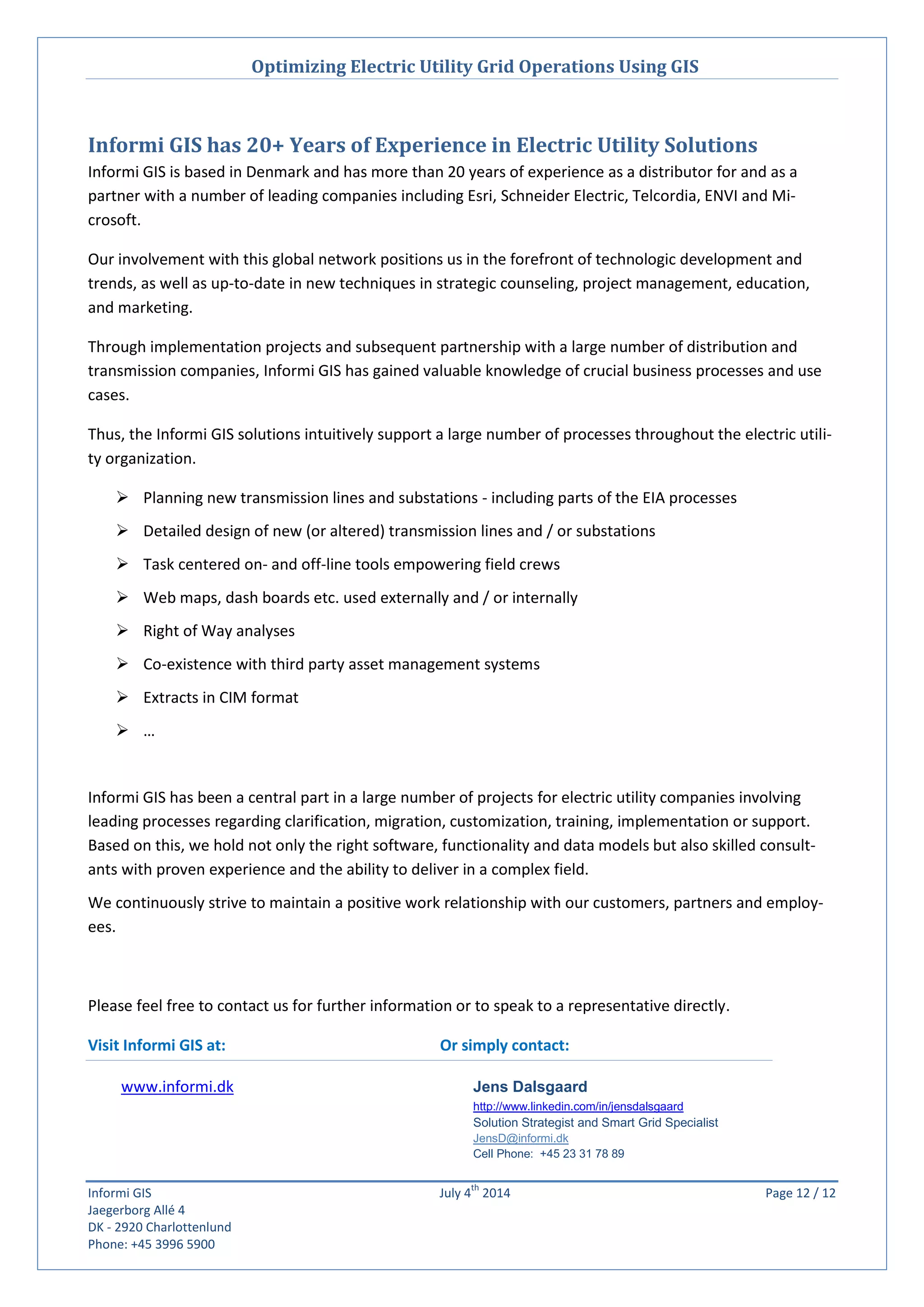 Optimizing Electric Utility Grid Operations Using GIS
Informi GIS July 4
th
2014 Page 12 / 12
Jaegerborg Allé 4
DK - 2920 Charlottenlund
Phone: +45 3996 5900
Informi GIS has 20+ Years of Experience in Electric Utility Solutions
Informi GIS is based in Denmark and has more than 20 years of experience as a distributor for and as a
partner with a number of leading companies including Esri, Schneider Electric, Telcordia, ENVI and Mi-
crosoft.
Our involvement with this global network positions us in the forefront of technologic development and
trends, as well as up-to-date in new techniques in strategic counseling, project management, education,
and marketing.
Through implementation projects and subsequent partnership with a large number of distribution and
transmission companies, Informi GIS has gained valuable knowledge of crucial business processes and use
cases.
Thus, the Informi GIS solutions intuitively support a large number of processes throughout the electric utili-
ty organization.
 Planning new transmission lines and substations - including parts of the EIA processes
 Detailed design of new (or altered) transmission lines and / or substations
 Task centered on- and off-line tools empowering field crews
 Web maps, dash boards etc. used externally and / or internally
 Right of Way analyses
 Co-existence with third party asset management systems
 Extracts in CIM format
 …
Informi GIS has been a central part in a large number of projects for electric utility companies involving
leading processes regarding clarification, migration, customization, training, implementation or support.
Based on this, we hold not only the right software, functionality and data models but also skilled consult-
ants with proven experience and the ability to deliver in a complex field.
We continuously strive to maintain a positive work relationship with our customers, partners and employ-
ees.
Please feel free to contact us for further information or to speak to a representative directly.
Visit Informi GIS at: Or simply contact:
www.informi.dk Jens Dalsgaard
http://www.linkedin.com/in/jensdalsgaard
Solution Strategist and Smart Grid Specialist
JensD@informi.dk
Cell Phone: +45 23 31 78 89
 