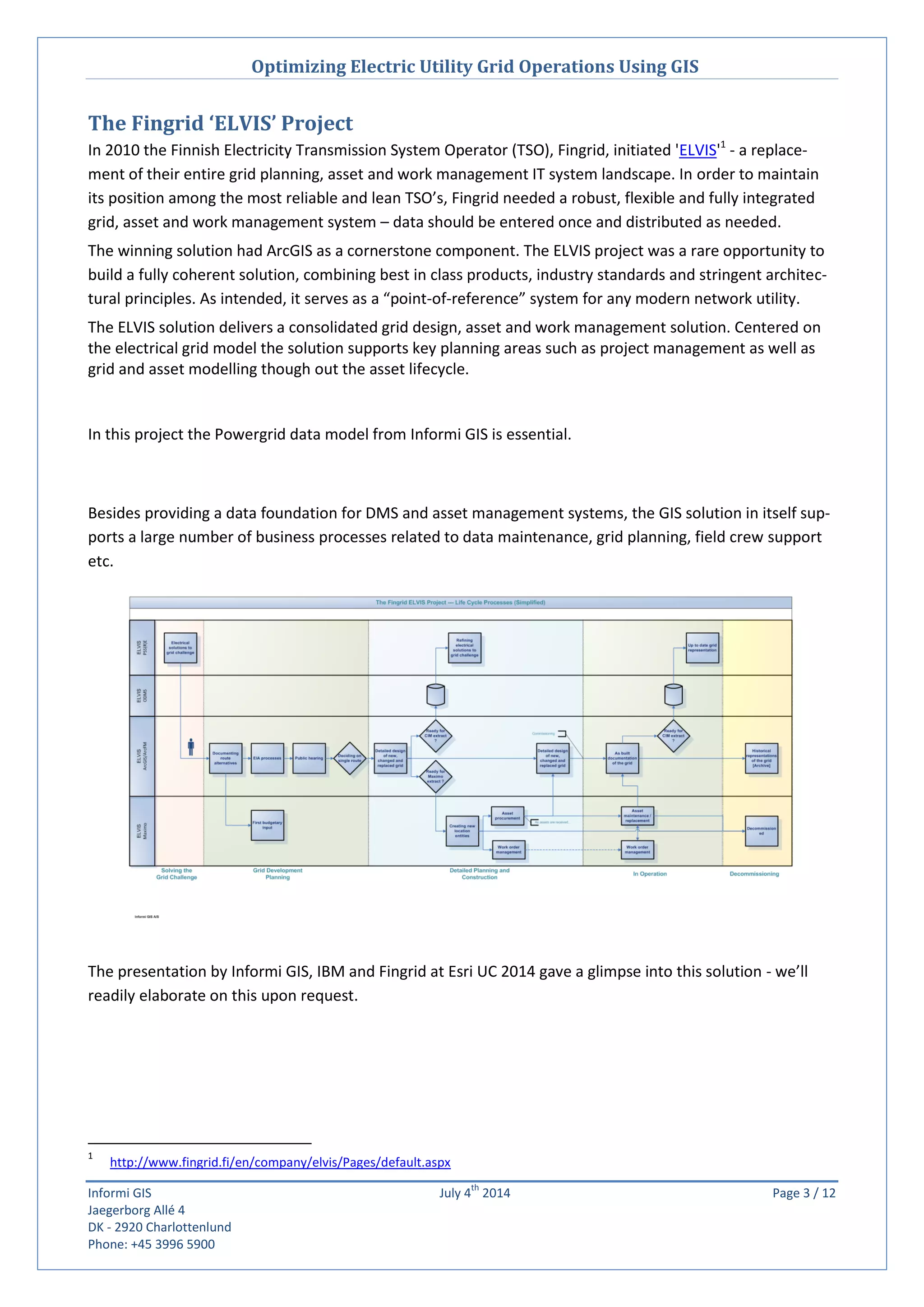 Optimizing Electric Utility Grid Operations Using GIS
Informi GIS July 4
th
2014 Page 3 / 12
Jaegerborg Allé 4
DK - 2920 Charlottenlund
Phone: +45 3996 5900
The Fingrid ‘ELVIS’ Project
In 2010 the Finnish Electricity Transmission System Operator (TSO), Fingrid, initiated 'ELVIS'1
- a replace-
ment of their entire grid planning, asset and work management IT system landscape. In order to maintain
its position among the most reliable and lean TSO’s, Fingrid needed a robust, flexible and fully integrated
grid, asset and work management system – data should be entered once and distributed as needed.
The winning solution had ArcGIS as a cornerstone component. The ELVIS project was a rare opportunity to
build a fully coherent solution, combining best in class products, industry standards and stringent architec-
tural principles. As intended, it serves as a “point-of-reference” system for any modern network utility.
The ELVIS solution delivers a consolidated grid design, asset and work management solution. Centered on
the electrical grid model the solution supports key planning areas such as project management as well as
grid and asset modelling though out the asset lifecycle.
In this project the Powergrid data model from Informi GIS is essential.
Besides providing a data foundation for DMS and asset management systems, the GIS solution in itself sup-
ports a large number of business processes related to data maintenance, grid planning, field crew support
etc.
The presentation by Informi GIS, IBM and Fingrid at Esri UC 2014 gave a glimpse into this solution - we’ll
readily elaborate on this upon request.
1
http://www.fingrid.fi/en/company/elvis/Pages/default.aspx
 