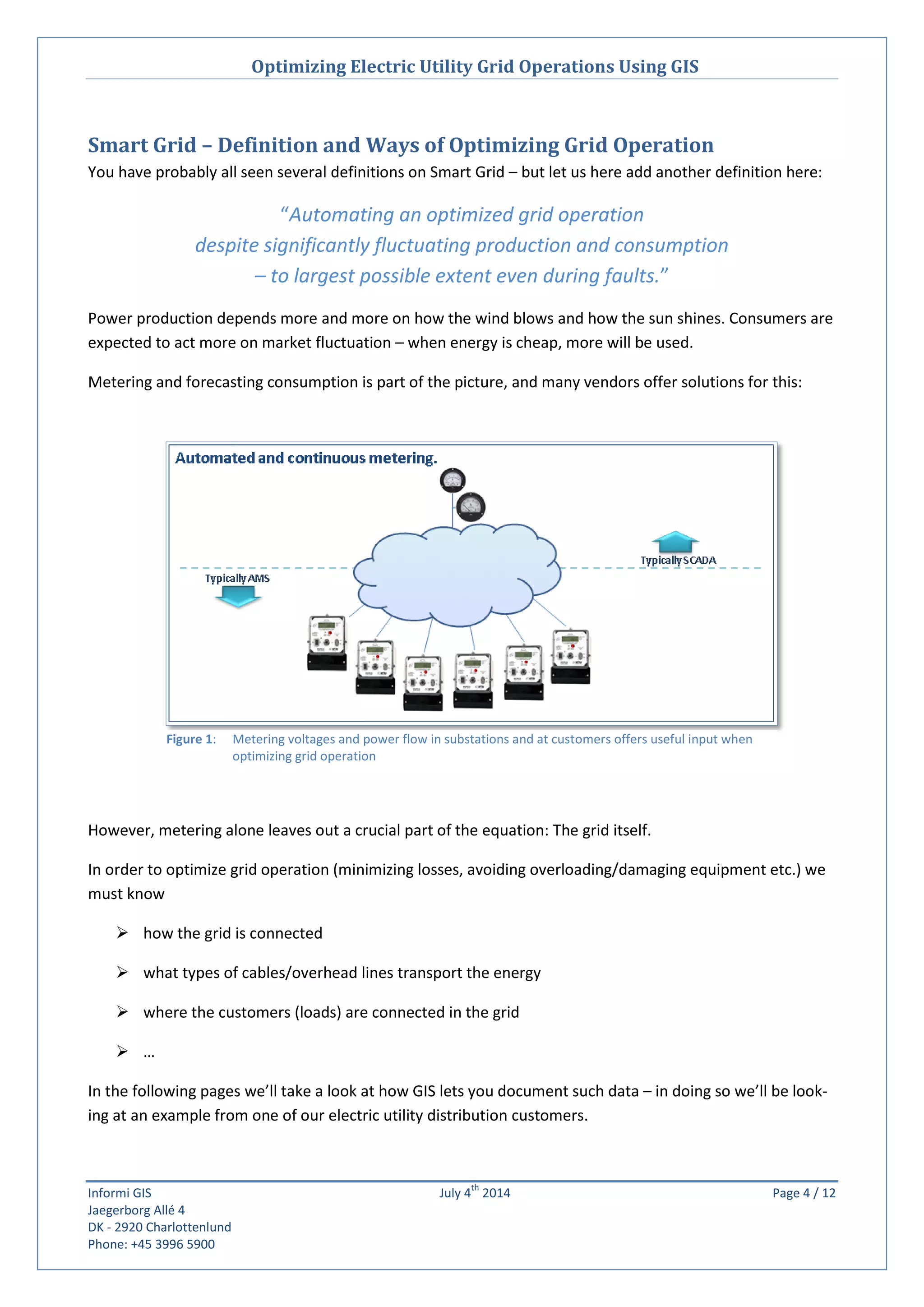 Optimizing Electric Utility Grid Operations Using GIS
Informi GIS July 4
th
2014 Page 4 / 12
Jaegerborg Allé 4
DK - 2920 Charlottenlund
Phone: +45 3996 5900
Smart Grid – Definition and Ways of Optimizing Grid Operation
You have probably all seen several definitions on Smart Grid – but let us here add another definition here:
“Automating an optimized grid operation
despite significantly fluctuating production and consumption
– to largest possible extent even during faults.”
Power production depends more and more on how the wind blows and how the sun shines. Consumers are
expected to act more on market fluctuation – when energy is cheap, more will be used.
Metering and forecasting consumption is part of the picture, and many vendors offer solutions for this:
However, metering alone leaves out a crucial part of the equation: The grid itself.
In order to optimize grid operation (minimizing losses, avoiding overloading/damaging equipment etc.) we
must know
 how the grid is connected
 what types of cables/overhead lines transport the energy
 where the customers (loads) are connected in the grid
 …
In the following pages we’ll take a look at how GIS lets you document such data – in doing so we’ll be look-
ing at an example from one of our electric utility distribution customers.
Figure 1: Metering voltages and power flow in substations and at customers offers useful input when
optimizing grid operation
 