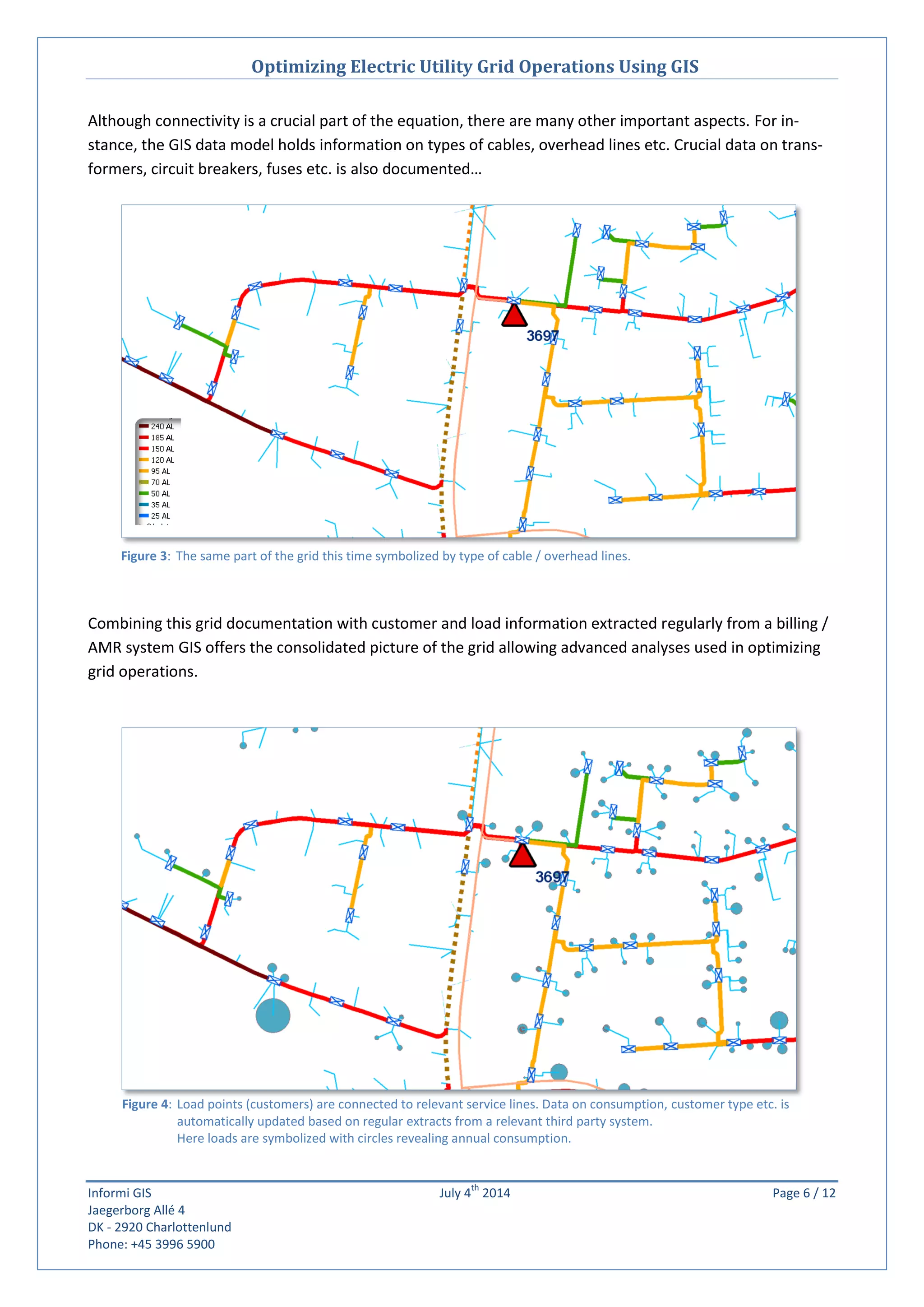 Optimizing Electric Utility Grid Operations Using GIS
Informi GIS July 4
th
2014 Page 6 / 12
Jaegerborg Allé 4
DK - 2920 Charlottenlund
Phone: +45 3996 5900
Figure 4: Load points (customers) are connected to relevant service lines. Data on consumption, customer type etc. is
automatically updated based on regular extracts from a relevant third party system.
Here loads are symbolized with circles revealing annual consumption.
Figure 3: The same part of the grid this time symbolized by type of cable / overhead lines.
Although connectivity is a crucial part of the equation, there are many other important aspects. For in-
stance, the GIS data model holds information on types of cables, overhead lines etc. Crucial data on trans-
formers, circuit breakers, fuses etc. is also documented…
Combining this grid documentation with customer and load information extracted regularly from a billing /
AMR system GIS offers the consolidated picture of the grid allowing advanced analyses used in optimizing
grid operations.
 