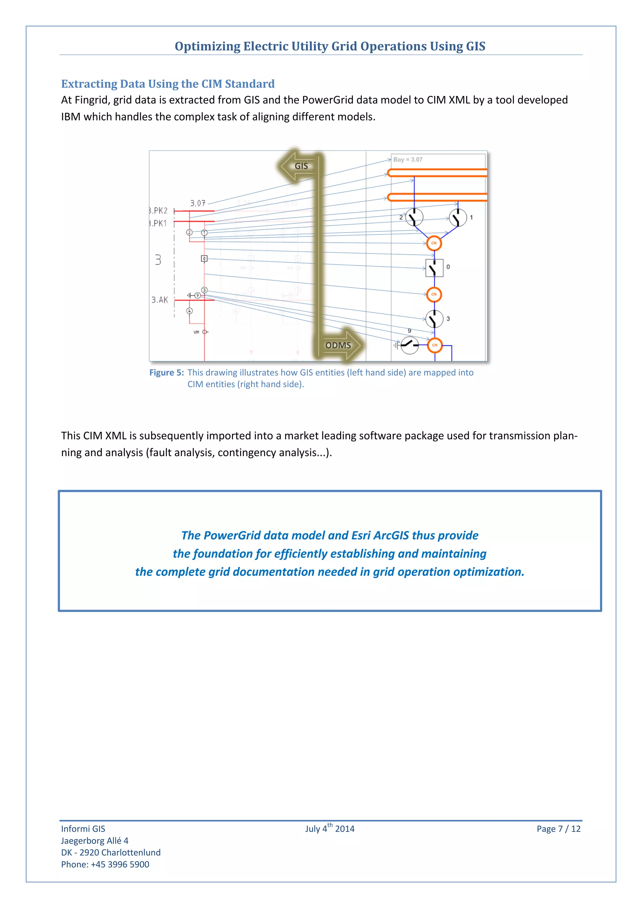 Optimizing Electric Utility Grid Operations Using GIS
Informi GIS July 4
th
2014 Page 7 / 12
Jaegerborg Allé 4
DK - 2920 Charlottenlund
Phone: +45 3996 5900
Extracting Data Using the CIM Standard
At Fingrid, grid data is extracted from GIS and the PowerGrid data model to CIM XML by a tool developed
IBM which handles the complex task of aligning different models.
This CIM XML is subsequently imported into a market leading software package used for transmission plan-
ning and analysis (fault analysis, contingency analysis...).
The PowerGrid data model and Esri ArcGIS thus provide
the foundation for efficiently establishing and maintaining
the complete grid documentation needed in grid operation optimization.
Figure 5: This drawing illustrates how GIS entities (left hand side) are mapped into
CIM entities (right hand side).
ODMS
GIS
 