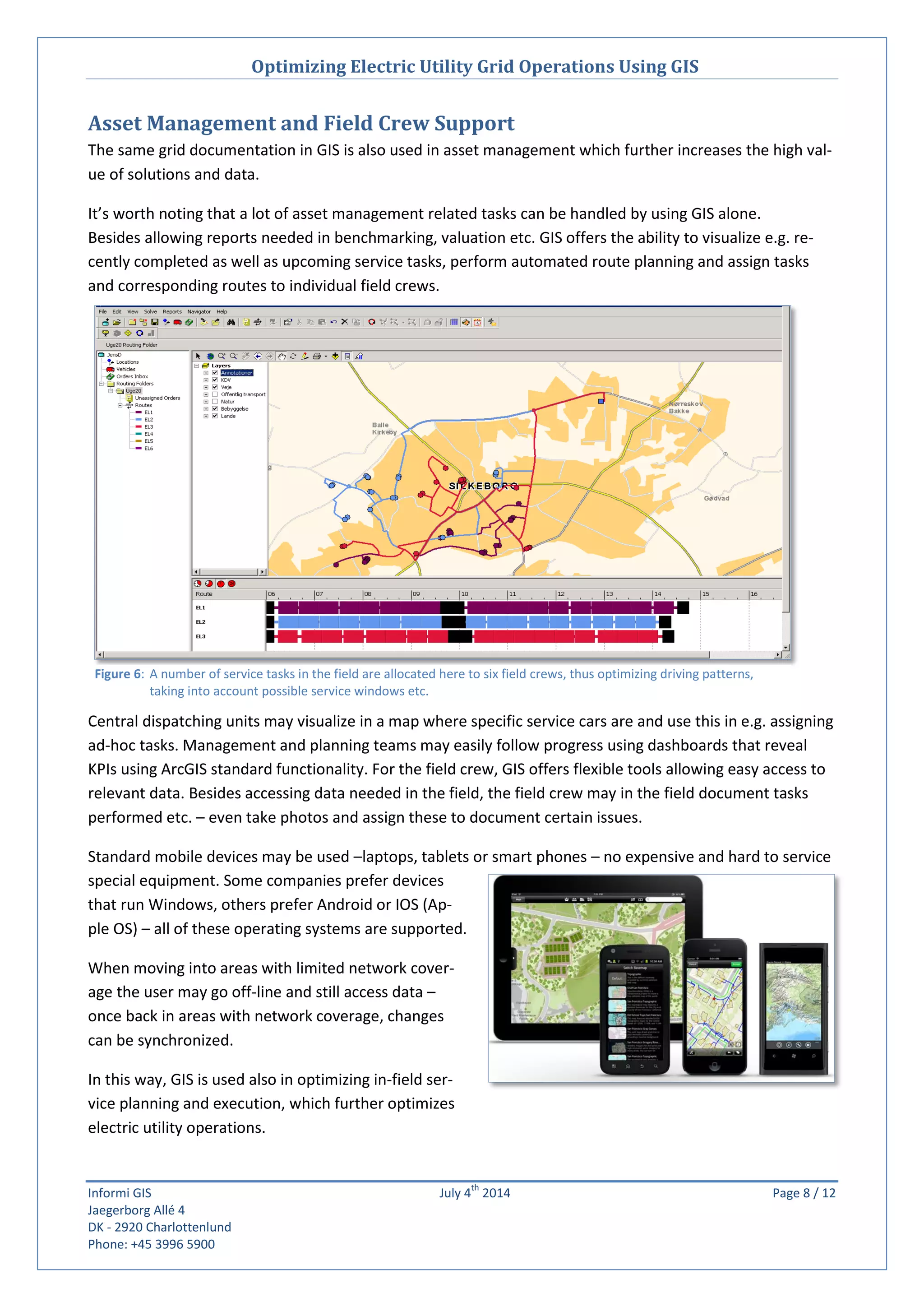 Optimizing Electric Utility Grid Operations Using GIS
Informi GIS July 4
th
2014 Page 8 / 12
Jaegerborg Allé 4
DK - 2920 Charlottenlund
Phone: +45 3996 5900
Figure 6: A number of service tasks in the field are allocated here to six field crews, thus optimizing driving patterns,
taking into account possible service windows etc.
Asset Management and Field Crew Support
The same grid documentation in GIS is also used in asset management which further increases the high val-
ue of solutions and data.
It’s worth noting that a lot of asset management related tasks can be handled by using GIS alone.
Besides allowing reports needed in benchmarking, valuation etc. GIS offers the ability to visualize e.g. re-
cently completed as well as upcoming service tasks, perform automated route planning and assign tasks
and corresponding routes to individual field crews.
Central dispatching units may visualize in a map where specific service cars are and use this in e.g. assigning
ad-hoc tasks. Management and planning teams may easily follow progress using dashboards that reveal
KPIs using ArcGIS standard functionality. For the field crew, GIS offers flexible tools allowing easy access to
relevant data. Besides accessing data needed in the field, the field crew may in the field document tasks
performed etc. – even take photos and assign these to document certain issues.
Standard mobile devices may be used –laptops, tablets or smart phones – no expensive and hard to service
special equipment. Some companies prefer devices
that run Windows, others prefer Android or IOS (Ap-
ple OS) – all of these operating systems are supported.
When moving into areas with limited network cover-
age the user may go off-line and still access data –
once back in areas with network coverage, changes
can be synchronized.
In this way, GIS is used also in optimizing in-field ser-
vice planning and execution, which further optimizes
electric utility operations.
 