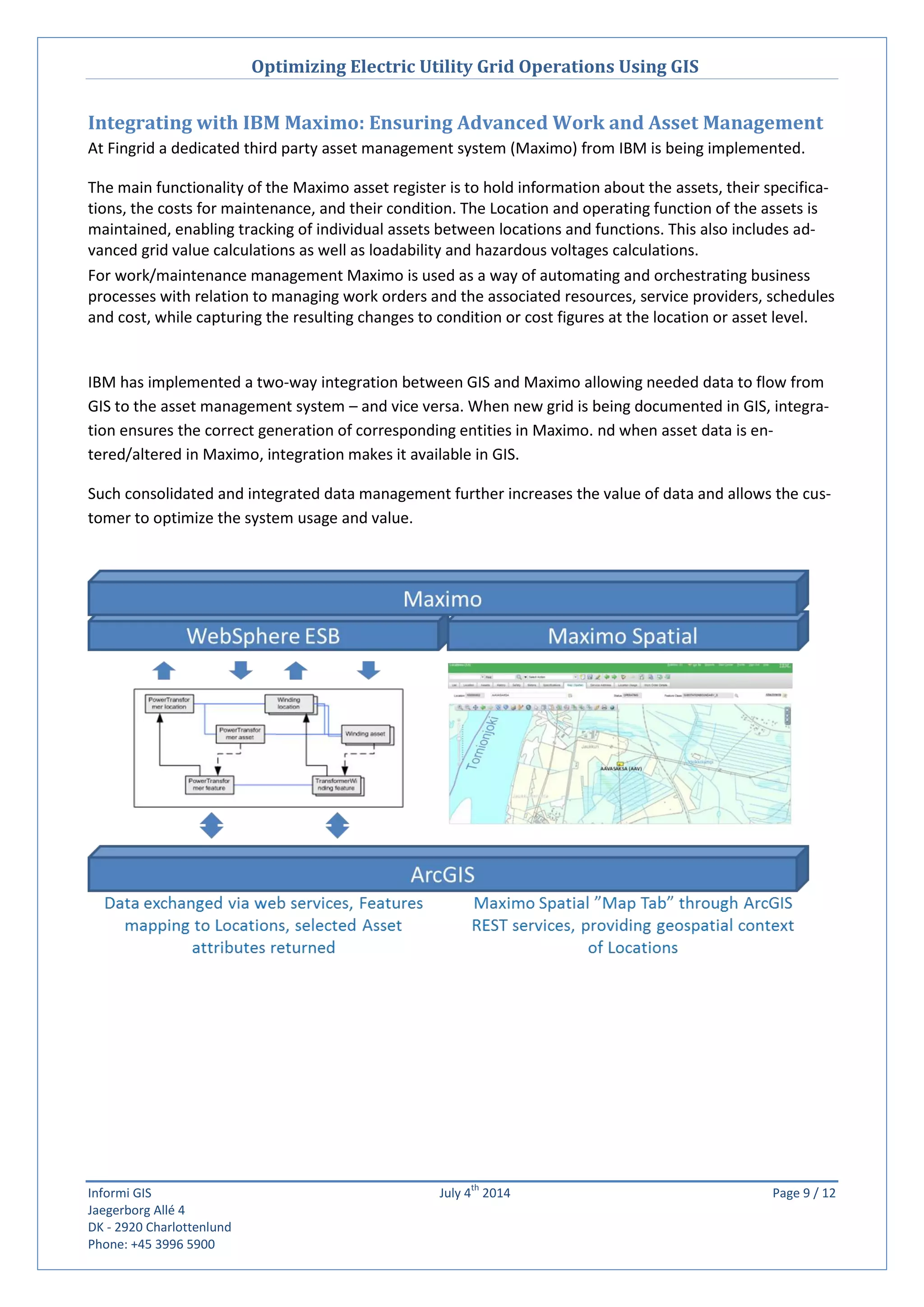 Optimizing Electric Utility Grid Operations Using GIS
Informi GIS July 4
th
2014 Page 9 / 12
Jaegerborg Allé 4
DK - 2920 Charlottenlund
Phone: +45 3996 5900
Integrating with IBM Maximo: Ensuring Advanced Work and Asset Management
At Fingrid a dedicated third party asset management system (Maximo) from IBM is being implemented.
The main functionality of the Maximo asset register is to hold information about the assets, their specifica-
tions, the costs for maintenance, and their condition. The Location and operating function of the assets is
maintained, enabling tracking of individual assets between locations and functions. This also includes ad-
vanced grid value calculations as well as loadability and hazardous voltages calculations.
For work/maintenance management Maximo is used as a way of automating and orchestrating business
processes with relation to managing work orders and the associated resources, service providers, schedules
and cost, while capturing the resulting changes to condition or cost figures at the location or asset level.
IBM has implemented a two-way integration between GIS and Maximo allowing needed data to flow from
GIS to the asset management system – and vice versa. When new grid is being documented in GIS, integra-
tion ensures the correct generation of corresponding entities in Maximo. nd when asset data is en-
tered/altered in Maximo, integration makes it available in GIS.
Such consolidated and integrated data management further increases the value of data and allows the cus-
tomer to optimize the system usage and value.
 