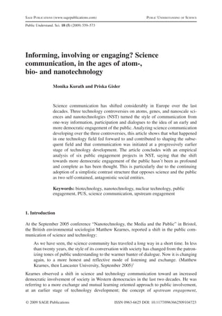 SAGE PUBLICATIONS (www.sagepublications.com) PUBLIC UNDERSTANDING OF SCIENCE 
Public Understand. Sci. 18 (5) (2009) 559–573 
Informing, involving or engaging? Science 
communication, in the ages of atom-, 
bio- and nanotechnology 
Monika Kurath and Priska Gisler 
Science communication has shifted considerably in Europe over the last 
decades. Three technology controversies on atoms, genes, and nanoscale sci-ences 
and nanotechnologies (NST) turned the style of communication from 
one-way information, participation and dialogues to the idea of an early and 
more democratic engagement of the public. Analyzing science communication 
developing over the three controversies, this article shows that what happened 
in one technology field fed forward to and contributed to shaping the subse-quent 
field and that communication was initiated at a progressively earlier 
stage of technology development. The article concludes with an empirical 
analysis of six public engagement projects in NST, saying that the shift 
towards more democratic engagement of the public hasn’t been as profound 
and complete as has been thought. This is particularly due to the continuing 
adoption of a simplistic contrast structure that opposes science and the public 
as two self-contained, antagonistic social entities. 
Keywords: biotechnology, nanotechnology, nuclear technology, public 
engagement, PUS, science communication, upstream engagement 
1. Introduction 
At the September 2005 conference “Nanotechnology, the Media and the Public” in Bristol, 
the British environmental sociologist Matthew Kearnes, reported a shift in the public com-munication 
of science and technology: 
As we have seen, the science community has traveled a long way in a short time. In less 
than twenty years, the style of its conversation with society has changed from the patron-izing 
tones of public understanding to the warmer banter of dialogue. Now it is changing 
again, to a more honest and reflective mode of listening and exchange. (Matthew 
Kearnes, then Lancaster University, September 2005)1 
Kearnes observed a shift in science and technology communication toward an increased 
democratic involvement of society in Western democracies in the last two decades. He was 
referring to a more exchange and mutual learning oriented approach to public involvement, 
at an earlier stage of technology development; the concept of upstream engagement, 
© 2009 SAGE Publications ISSN 0963-6625 DOI: 10.1177/0963662509104723 
 
