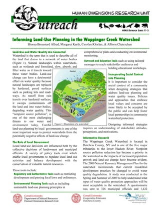 HDRU OUTREACH SERIES 11-3


Informing Land-Use Planning in the Wappinger Creek Watershed
            Shorna Broussard Allred, Margaret Kurth, Carolyn Klocker, & Allison Chatrychan

Land-Use and Water Quality Are Connected                    comprehensive plans and conducting environmental
Watershed is the term that is used to describe all of       monitoring.
the land that drains to a network of water bodies           Outreach and Education Tools such as using tailored
(Figure 1). Natural landscapes within watersheds,           messages to reach stakeholder audiences and
such as wetlands and forestland, slow, absorb, and                              holding educational workshops.
filter water as it travels toward
these water bodies. Land-use                                                    Incorporating Social Context
change can have a detrimental                                                   into Planning
effect on water quality because                                                 It is important to consider the
natural landscapes are replaced                                                 social context of a community
by hardened, paved surfaces                                                     when designing strategies that
such as parking lots and road-                                                  address land-use planning and
ways. As runoff from rain                                                       water quality issues. Policies
travels over hardened surfaces,                                                 and approaches that embrace
it sweeps contaminants off                                                      local values and concerns are
the land and into water bodies,                                                 more likely to be accepted by
degrading water quality. This                                                   the public and can help foster
“nonpoint source pollution”, is                                                 local partnerships in community
one of the most challenging                                                     watershed protection.
threats to our water and
environment today. Careful Figure 1. Illustration of a watershed                Designing informed strategies
land-use planning by local governments is one of the       requires an understanding of stakeholder attitudes,
most important ways to protect watersheds from the         perceptions, and motivations.
potentially negative affects of land-use change.
                                                          Informative Research
The Role of Local Government                              The Wappinger Creek Watershed is located in
Local land-use decisions are influenced both by the       Dutchess County, NY and is one of the five major
collective decisions of landowners and municipal          tributaries to the lower Hudson River. Nonpoint
officials. A variety of policy tools exist which          source pollution reduction has become a priority in
enable local governments to regulate local land-use       the watershed as the impacts of increased population
activities and balance development with the               growth and land-use change have become evident.
conservation of valuable natural resources.               The 2000 Natural Resource Management Plan for the
                                                          watershed recommends that current residential
These tools include:                                      development practices be changed to avoid water
 Regulatory and Authoritative Tools such as restricting   quality degradation. A study was conducted in the
 development and passing local laws and ordinances.       Spring and Summer of 2009 to help understand what
                                                          types of water quality protection approaches will be
 Environmental Planning Tools such as including
                                                          most acceptable in the watershed. A questionnaire
 sustainable land-use planning principles in
                                                          was sent to 326 municipal officials and 1,422
 