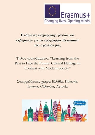 Εκδήλωση ενημέρωσης γονέων και
κηδεμόνων για το πρόγραμμα Erasmus+
του σχολείου μας
Τίτλος προγράμματος: “Learning from the
Past to Face the Future: Cultural Heritage in
Contrast with Modern Society”
Συνεργαζόμενες χώρες: Ελλάδα, Πολωνία,
Ισπανία, Ολλανδία, Λετονία
 
