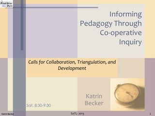 Informing
Pedagogy Through
Co-operative
Inquiry
Calls for Collaboration, Triangulation, and
Development

Katrin
Becker

Sat. 8:30-9:30
Katrin Becker

SoTL- 2013

1

 