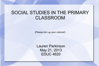 SOCIAL STUDIES IN THE PRIMARY
CLASSROOM
(Please turn up your volume!)
Lauren Parkinson
May 21, 2013
EDUC 4620
 