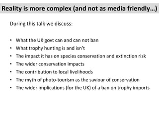 During this talk we discuss:
• What the UK govt can and can not ban
• What trophy hunting is and isn’t
• The impact it has...