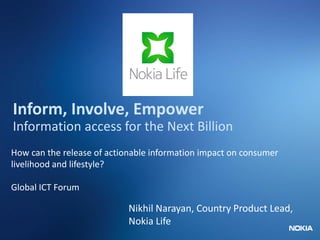 Nokia Internal Use Only
Inform, Involve, Empower
Information access for the Next Billion
How can the release of actionable information impact on consumer
livelihood and lifestyle?
Global ICT Forum
Nikhil Narayan, Country Product Lead,
Nokia Life
 