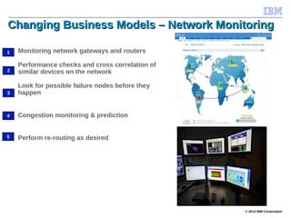© 2014 IBM Corporation
Changing Business Models – Network MonitoringChanging Business Models – Network Monitoring
Monitoring network gateways and routers
Performance checks and cross correlation of
similar devices on the network
Look for possible failure nodes before they
happen
Congestion monitoring & prediction
Perform re-routing as desired
1
2
3
4
5
 