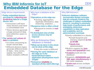 © 2014 IBM Corporation
Edge device requirements
 Today embedded devices
are great for collecting and
forwarding data for a single
device, but…
 Consumers will have
many devices and want
a consolidated view
 These devices generate
a huge amount of data
and collection space is
limited
 The variety and volume of
data is a problem
 It is time consuming to
locate stored data
 Different devices types
generate different kinds
of data – time series,
spatial, text which
makes analytics difficult
Why have a database at the
Edge?
 Operations at the edge are:
 Sorting, aggregation,
duplicate elimination, data
cleansing, analytics …
 Response time is often critical
 Respond to events in real-
time
 A distributed view of data
across devices may be
required
Why an Enterprise Class
database is needed:
 What can be done in the cloud
can be done at the edge.
 Only the scale is different
 Having the same database at
the edge as in the
backend/cloud makes
application development much
simpler
 Enterprise reliability vs
standard off-the-shelf offerings
Why IBM Informix?
 Informix database software
incorporates design concepts
that are uniquely suited to the
challenges in today’s embedded
device's, resulting in extremely
high levels of performance and
availability, distinctive
capabilities in data replication
and scalability, and no
administrative overhead.
 Easily embedded in a device
 Install footprint and
memory required as low
as 64 MB
 Hands-free
administration
 Built-in support for time
series and spatial/GIS data
 Analytics built into the
database
 Supports JSON/BSON and
SQL apps simultaneously in
the same database
 Scales-out across multiple
devices
Embedded Database for the Edge
Why IBM Informix for IoT
 