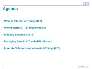© 2014 IBM Corporation2
Agenda
• What is Internet of Things (IoT)
• Why it matters – IoT Improving life
• Industry Examples of IoT
• Managing Data in IoT with IBM Informix
• Informix Solutions for Internet-of-Things (IoT)
 