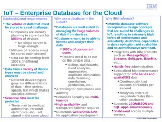 © 2014 IBM Corporation
IoT – Enterprise Database for the Cloud
Backend/Cloud requirements
 The volume of data that must
be stored is a real challenge:
 Companies are already
planning to store data for
billions of devices
 No single server is
large enough
 Millions of records must
be stored each second
 Data can be coming from
1000’s of different
locations
 Data from a variety of device
types must be stored and
analyzed
 Different devices types
generate different kinds
of data – time series,
spatial, text which makes
analytics difficult
 Sensitive data must be
protected
 There may be medical,
automotive, personal
electronics, etc… all
stored in the same cloud
Why use a database in the
Cloud?
 Databases are well suited to
managing the huge volumes
of data from devices
 Customers want to be able to
browse and analyze their
data
 1000’s of concurrent
users
 Reports need to be run
on the device data
 Billing, dashboards,
trend analysis,
aggregation,
duplicate elimination,
data cleansing,
correlation,
prediction, etc…
 Archiving for compliance and
auditing
 Enhances security via multi-
tenancy
 High availability and
transparent failover required
 Numerous well known APIs
for application development
Why IBM Informix?
 Informix database software
incorporates design concepts
that are suited to challenges in
IoT, resulting in extremely high
levels of performance and
availability, distinctive capabilities
in data replication and scalability,
and no administrative overhead.
 Integrates with IBM products
such as MessageSight,
Streams, SoftLayer, BlueMix,
etc…
 Hands-free administration
 Specialized high performance
support for time series and
spatial/GIS data
 Continuously load
millions of records per
second
 Analytics orders of
magnitude faster than
other databases
 Supports JSON/BSON and
SQL apps simultaneously
 Scales-out across multiple
servers
 