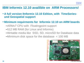 © 2014 IBM Corporation30
IBM Informix 12.10 availible on ARM Processors!
• A full version IInformix 12.10 Edition, with TimeSeries-
und Geospatial support
• Minimum requirments for Informix 12.10 on ARM boards
–ARMv7 CPU with Floatingpoint support
–512 MB RAM (for Linux and Informix)
–Writable media like SSD, SD, microSD for Database data
–Mimimum disk space for the database < 100 MB
 